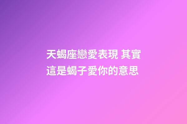 天蝎座戀愛表現 其實這是蝎子愛你的意思